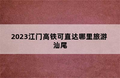 2023江门高铁可直达哪里旅游 汕尾